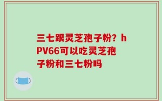 三七跟灵芝孢子粉？hPV66可以吃灵芝孢子粉和三七粉吗
