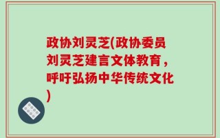 政协刘灵芝(政协委员刘灵芝建言文体教育，呼吁弘扬中华传统文化)