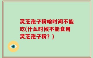 灵芝孢子粉啥时间不能吃(什么时候不能食用灵芝孢子粉？)