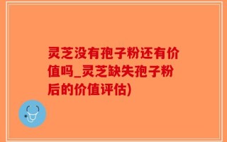 灵芝没有孢子粉还有价值吗_灵芝缺失孢子粉后的价值评估)