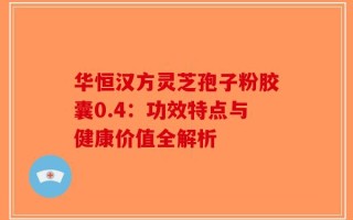 华恒汉方灵芝孢子粉胶囊0.4：功效特点与健康价值全解析