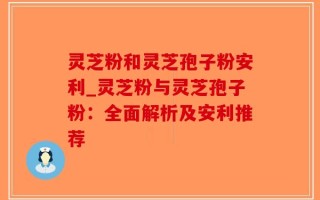 灵芝粉和灵芝孢子粉安利_灵芝粉与灵芝孢子粉：全面解析及安利推荐
