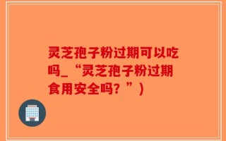 灵芝孢子粉过期可以吃吗_“灵芝孢子粉过期食用安全吗？”)