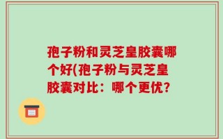 孢子粉和灵芝皇胶囊哪个好(孢子粉与灵芝皇胶囊对比：哪个更优？