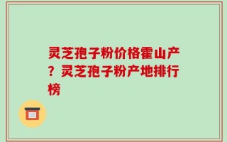 灵芝孢子粉价格霍山产？灵芝孢子粉产地排行榜