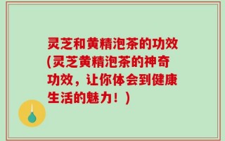 灵芝和黄精泡茶的功效(灵芝黄精泡茶的神奇功效，让你体会到健康生活的魅力！)