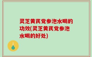 灵芝黄芪党参泡水喝的功效(灵芝黄芪党参泡水喝的好处)