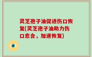 灵芝孢子油促进伤口恢复(灵芝孢子油助力伤口愈合，加速恢复)