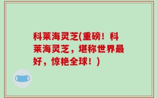 科莱海灵芝(重磅！科莱海灵芝，堪称世界最好，惊艳全球！)
