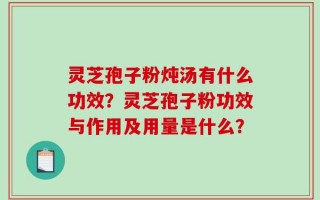 灵芝孢子粉炖汤有什么功效？灵芝孢子粉功效与作用及用量是什么？