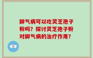 脚气病可以吃灵芝孢子粉吗？探讨灵芝孢子粉对脚气病的治疗作用？