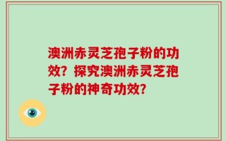 澳洲赤灵芝孢子粉的功效？探究澳洲赤灵芝孢子粉的神奇功效？