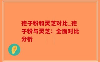 孢子粉和灵芝对比_孢子粉与灵芝：全面对比分析