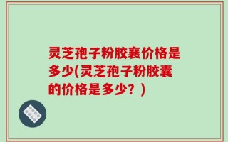 灵芝孢子粉胶襄价格是多少(灵芝孢子粉胶囊的价格是多少？)