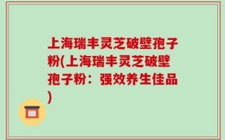 上海瑞丰灵芝破壁孢子粉(上海瑞丰灵芝破壁孢子粉：强效养生佳品)