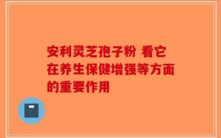 安利灵芝孢子粉 看它在养生保健增强等方面的重要作用