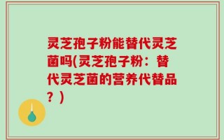 灵芝孢子粉能替代灵芝菌吗(灵芝孢子粉：替代灵芝菌的营养代替品？)