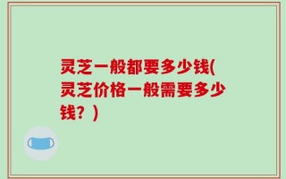 灵芝一般都要多少钱(灵芝价格一般需要多少钱？)