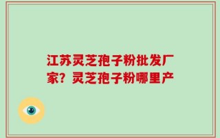江苏灵芝孢子粉批发厂家？灵芝孢子粉哪里产