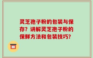 灵芝孢子粉的包装与保存？讲解灵芝孢子粉的保鲜方法和包装技巧？