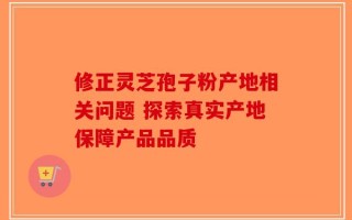 修正灵芝孢子粉产地相关问题 探索真实产地保障产品品质