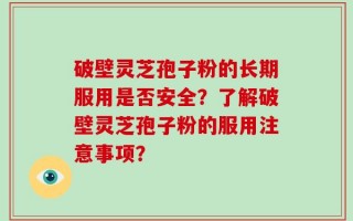 破壁灵芝孢子粉的长期服用是否安全？了解破壁灵芝孢子粉的服用注意事项？