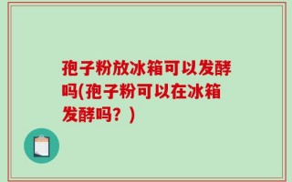 孢子粉放冰箱可以发酵吗(孢子粉可以在冰箱发酵吗？)