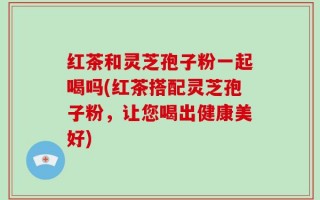 红茶和灵芝孢子粉一起喝吗(红茶搭配灵芝孢子粉，让您喝出健康美好)