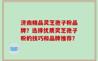 济南精品灵芝孢子粉品牌？选择优质灵芝孢子粉的技巧和品牌推荐？