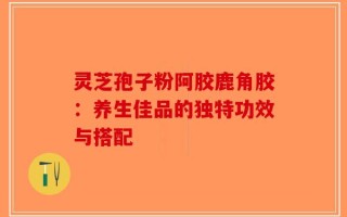 灵芝孢子粉阿胶鹿角胶：养生佳品的独特功效与搭配