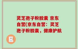 灵芝孢子粉胶囊 京东自营(京东自营：灵芝孢子粉胶囊，健康护航