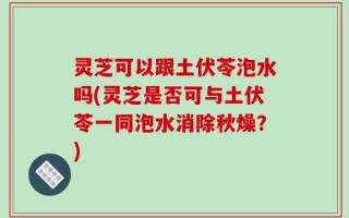 灵芝可以跟土伏苓泡水吗(灵芝是否可与土伏苓一同泡水消除秋燥？)
