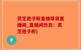 灵芝孢子粉直播带货直播间_直播间热卖：灵芝孢子粉)