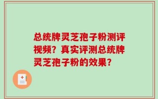 总统牌灵芝孢子粉测评视频？真实评测总统牌灵芝孢子粉的效果？