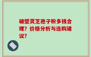 破壁灵芝孢子粉多钱合理？价格分析与选购建议？