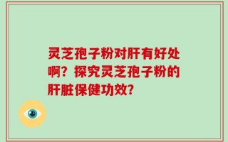 灵芝孢子粉对肝有好处啊？探究灵芝孢子粉的肝脏保健功效？