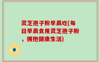 灵芝孢子粉早晨吃(每日早晨食用灵芝孢子粉，拥抱健康生活)