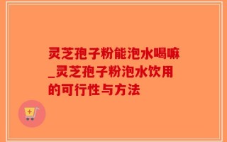 灵芝孢子粉能泡水喝嘛_灵芝孢子粉泡水饮用的可行性与方法