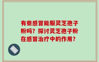 有些感冒能服灵芝孢子粉吗？探讨灵芝孢子粉在感冒治疗中的作用？