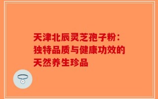 天津北辰灵芝孢子粉：独特品质与健康功效的天然养生珍品