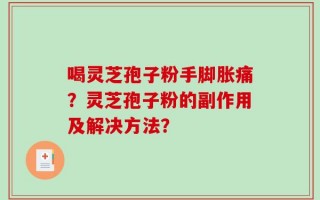 喝灵芝孢子粉手脚胀痛？灵芝孢子粉的副作用及解决方法？