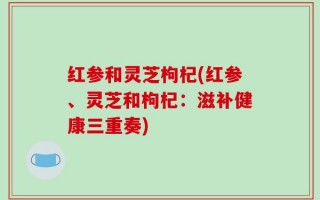 红参和灵芝枸杞(红参、灵芝和枸杞：滋补健康三重奏)