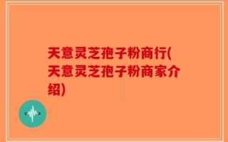 天意灵芝孢子粉商行(天意灵芝孢子粉商家介绍)