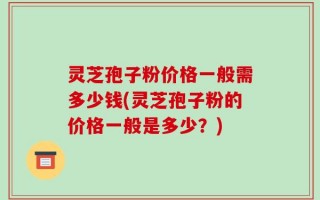 灵芝孢子粉价格一般需多少钱(灵芝孢子粉的价格一般是多少？)
