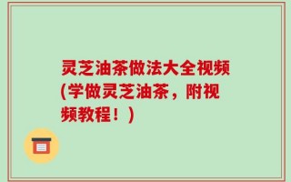 灵芝油茶做法大全视频(学做灵芝油茶，附视频教程！)