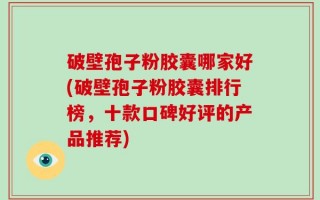 破壁孢子粉胶囊哪家好(破壁孢子粉胶囊排行榜，十款口碑好评的产品推荐)