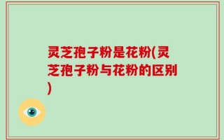 灵芝孢子粉是花粉(灵芝孢子粉与花粉的区别)