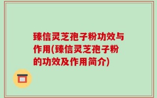 臻信灵芝孢子粉功效与作用(臻信灵芝孢子粉的功效及作用简介)