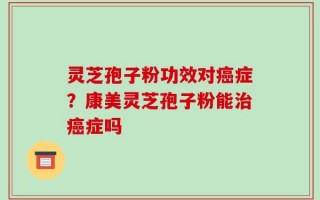 灵芝孢子粉功效对癌症？康美灵芝孢子粉能治癌症吗
