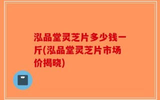 泓品堂灵芝片多少钱一斤(泓品堂灵芝片市场价揭晓)